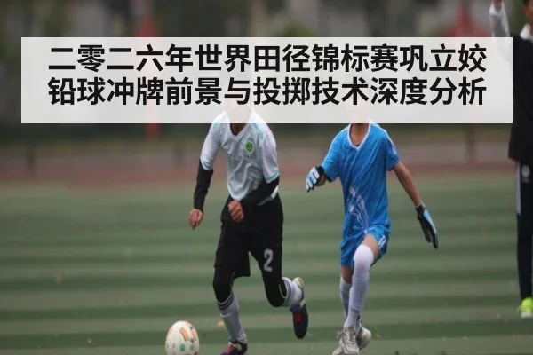 二零二六年世界田径锦标赛巩立姣铅球冲牌前景与投掷技术深度分析
