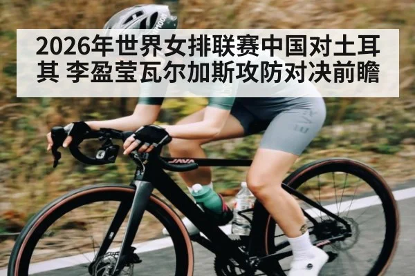 2026年世界女排联赛中国对土耳其 李盈莹瓦尔加斯攻防对决前瞻