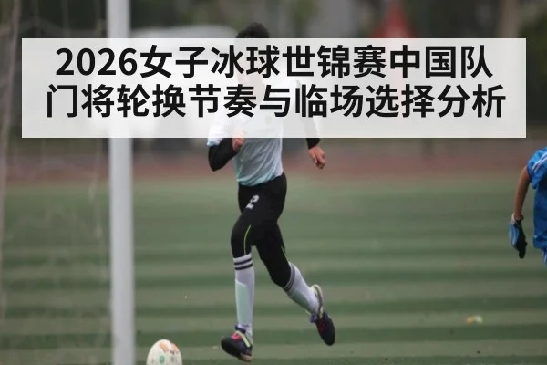 2026女子冰球世锦赛中国队门将轮换节奏与临场选择分析
