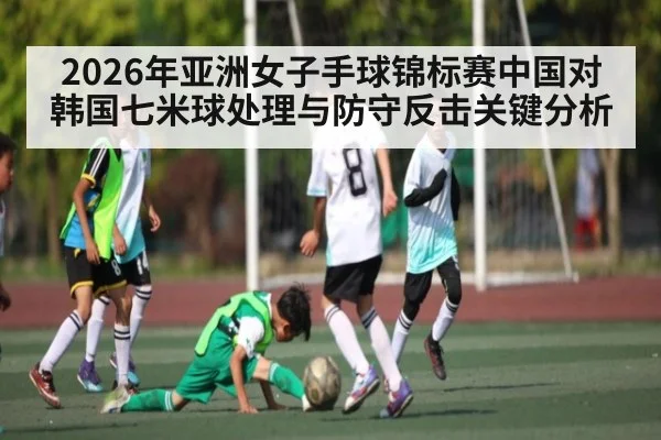 2026年亚洲女子手球锦标赛中国对韩国七米球处理与防守反击关键分析